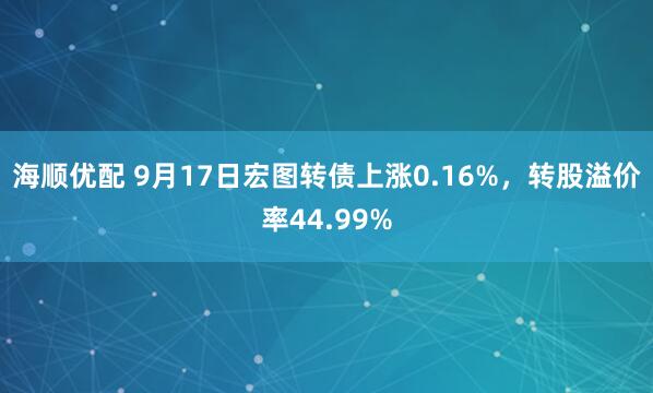 海顺优配 9月17日宏图转债上涨0.16%，转股溢价率44.99%