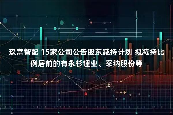 玖富智配 15家公司公告股东减持计划 拟减持比例居前的有永杉锂业、采纳股份等