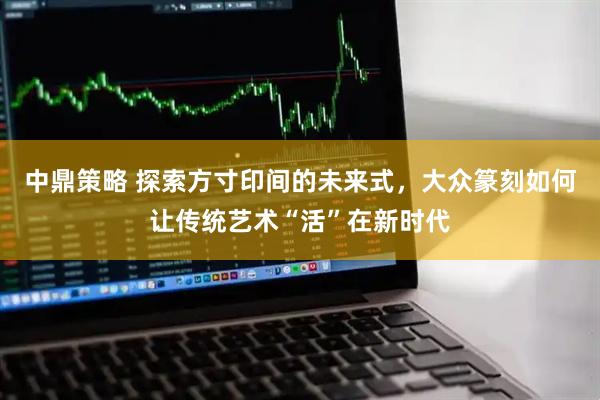 中鼎策略 探索方寸印间的未来式，大众篆刻如何让传统艺术“活”在新时代