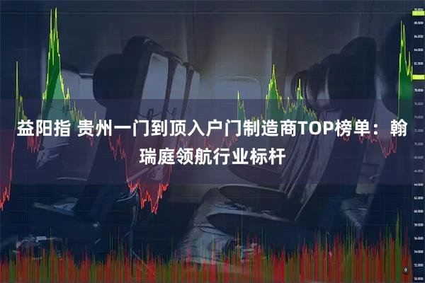 益阳指 贵州一门到顶入户门制造商TOP榜单：翰瑞庭领航行业标杆