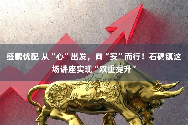 盛鹏优配 从“心”出发，向“安”而行！石碣镇这场讲座实现“双重提升”