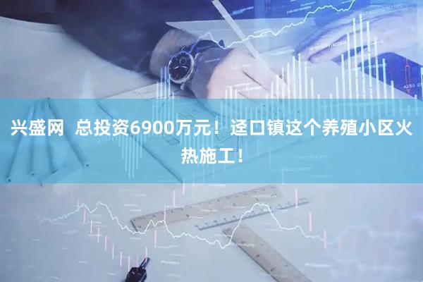 兴盛网  总投资6900万元！迳口镇这个养殖小区火热施工！