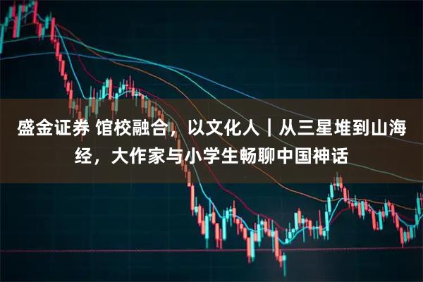 盛金证券 馆校融合，以文化人｜从三星堆到山海经，大作家与小学生畅聊中国神话