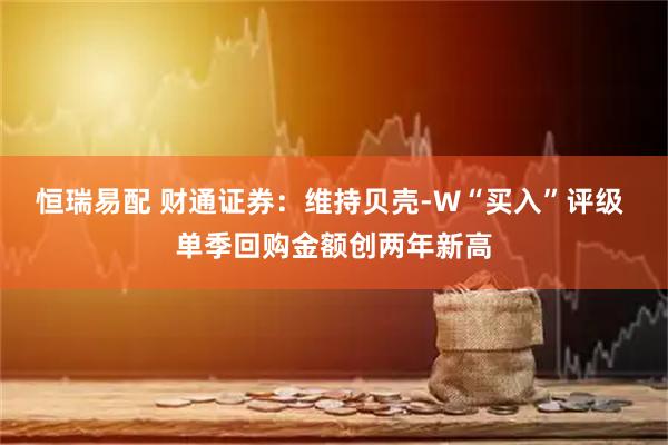 恒瑞易配 财通证券：维持贝壳-W“买入”评级 单季回购金额创两年新高