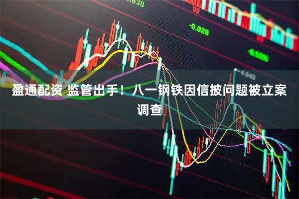 盈通配资 监管出手！八一钢铁因信披问题被立案调查