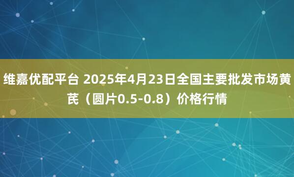 维嘉优配平台 2025年4月23日全国主要批发市场黄芪（圆片0.5-0.8）价格行情