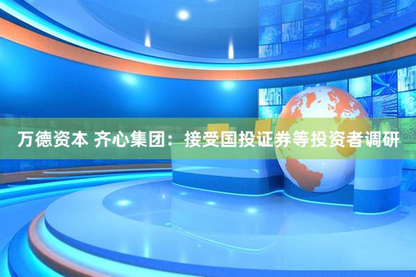 万德资本 齐心集团：接受国投证券等投资者调研